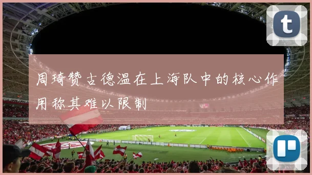 周琦赞古德温在上海队中的核心作用称其难以限制