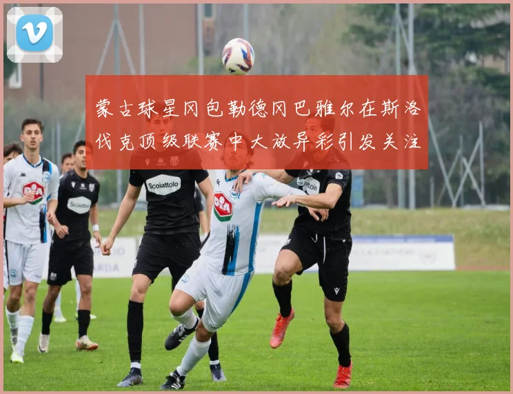 蒙古球星冈包勒德冈巴雅尔在斯洛伐克顶级联赛中大放异彩引发关注