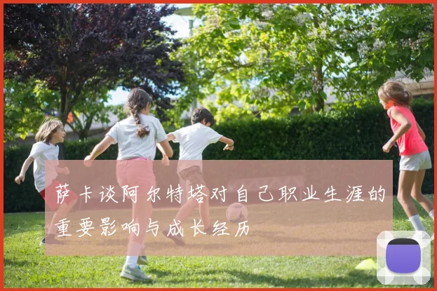萨卡谈阿尔特塔对自己职业生涯的重要影响与成长经历