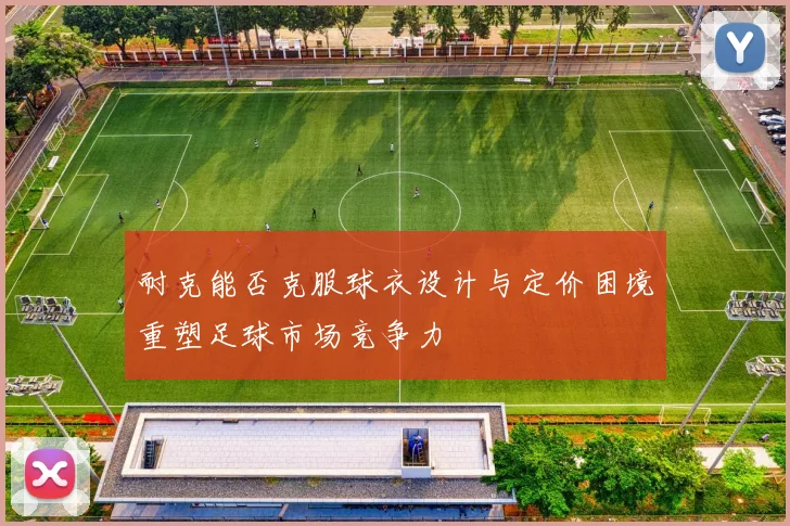 耐克能否克服球衣设计与定价困境重塑足球市场竞争力