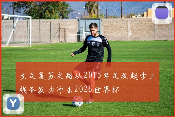 女足复苏之路从2015年足改起步三线齐发力冲击2026世界杯