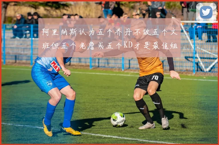 阿里纳斯认为五个乔丹不敌五个文班但五个老詹或五个KD才是最佳组合