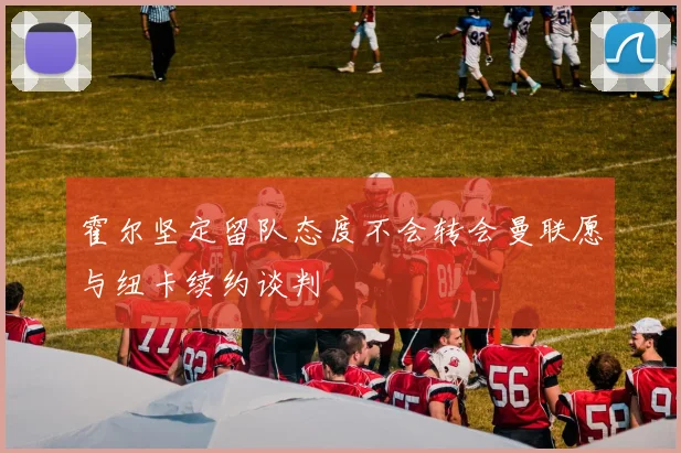 霍尔坚定留队态度不会转会曼联愿与纽卡续约谈判