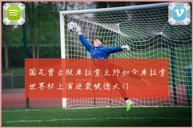 国足曾击败库拉索主帅如今库拉索世界杯上演逆袭破德大门